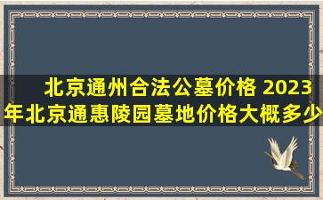 北京通州合法公墓价格 2023年北京通惠陵园墓地价格大概多少钱